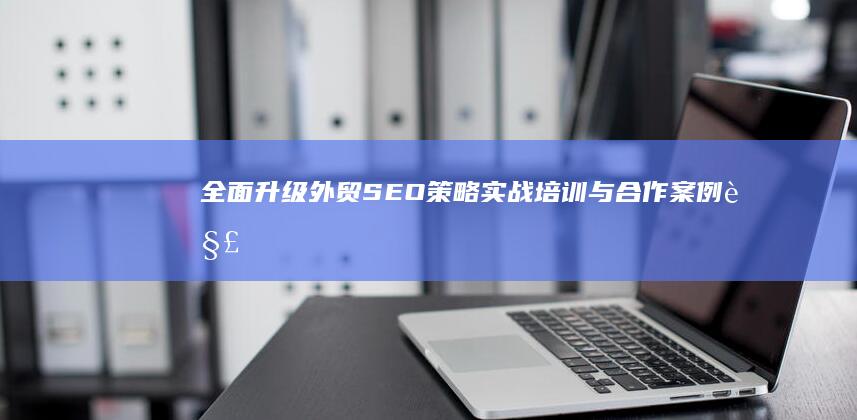 全面升级外贸SEO策略：实战培训与合作案例解析